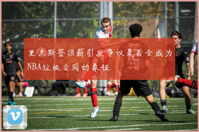 里夫斯签顶薪引发争议是否会成为NBA垃圾合同的象征