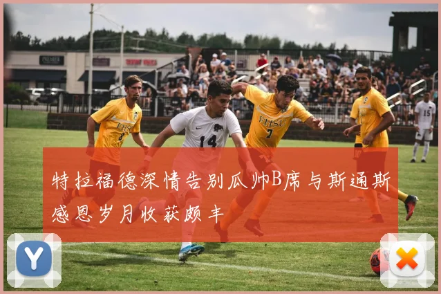 特拉福德深情告别瓜帅B席与斯通斯感恩岁月收获颇丰