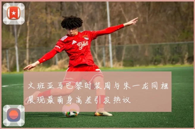文班亚马巴黎时装周与朱一龙同框展现最萌身高差引发热议