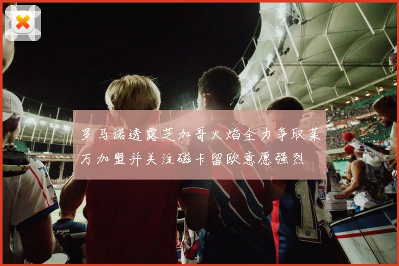 罗马诺透露芝加哥火焰全力争取莱万加盟并关注磁卡留欧意愿强烈