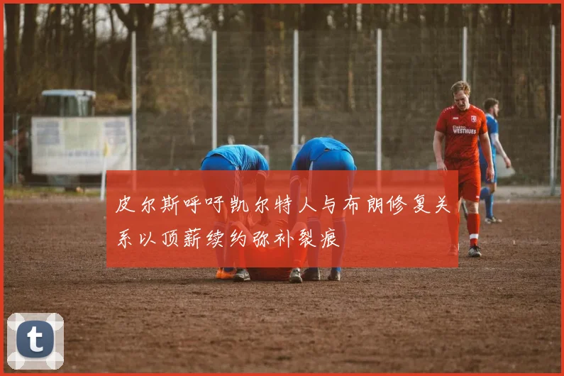 皮尔斯呼吁凯尔特人与布朗修复关系以顶薪续约弥补裂痕