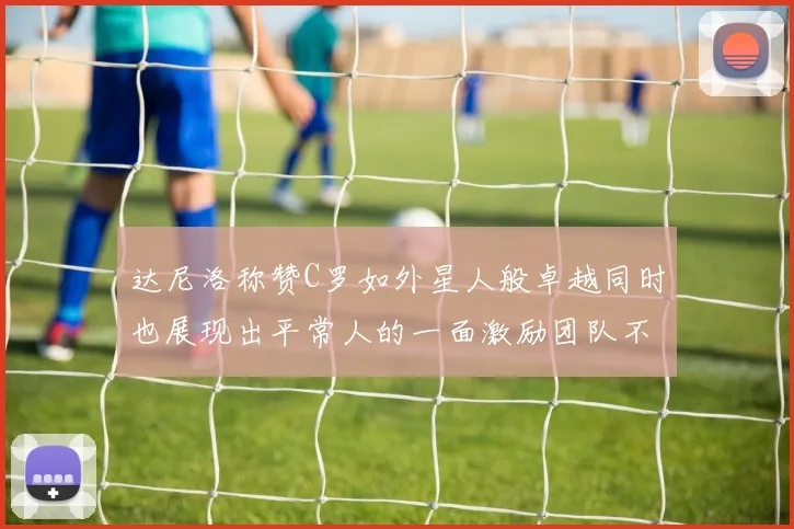 达尼洛称赞C罗如外星人般卓越同时也展现出平常人的一面激励团队不断进步