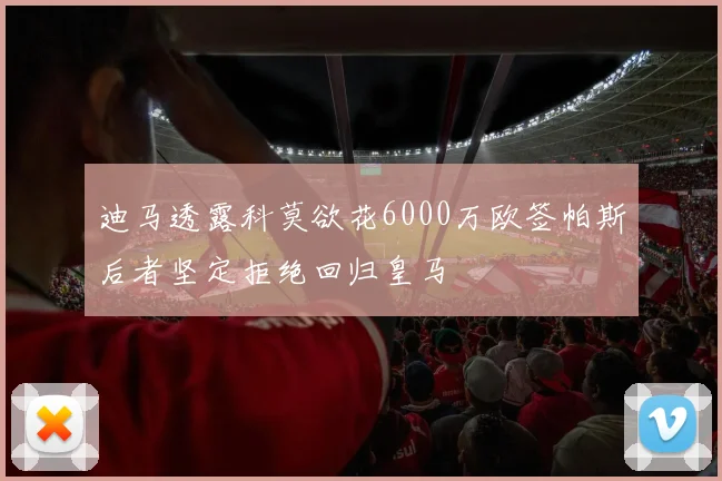 迪马透露科莫欲花6000万欧签帕斯后者坚定拒绝回归皇马