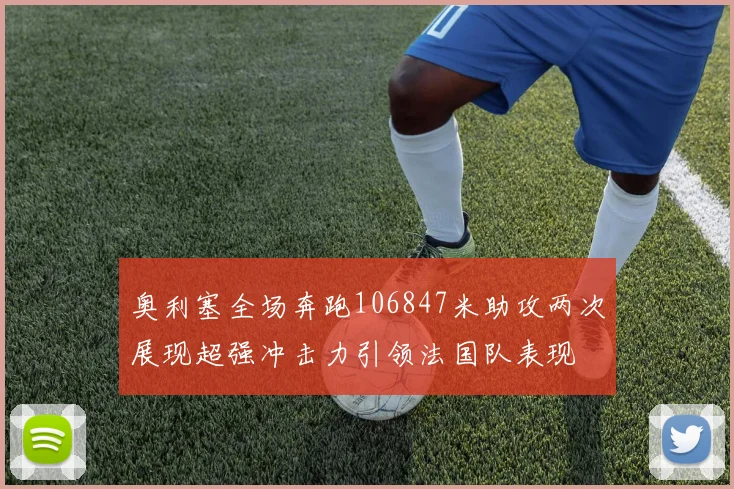 奥利塞全场奔跑106847米助攻两次展现超强冲击力引领法国队表现
