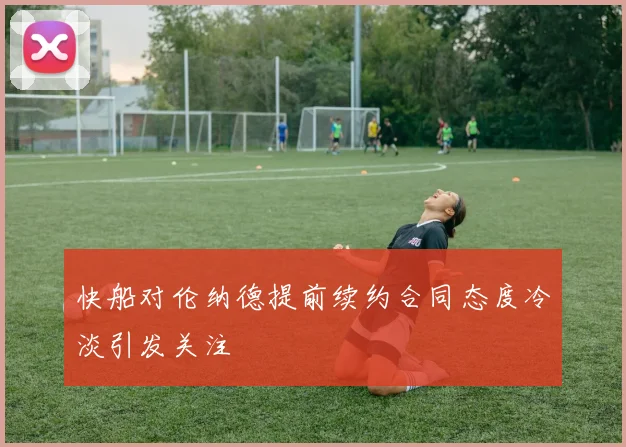 快船对伦纳德提前续约合同态度冷淡引发关注