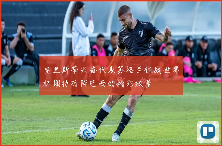克里斯蒂兴奋代表苏格兰征战世界杯期待对阵巴西的精彩较量