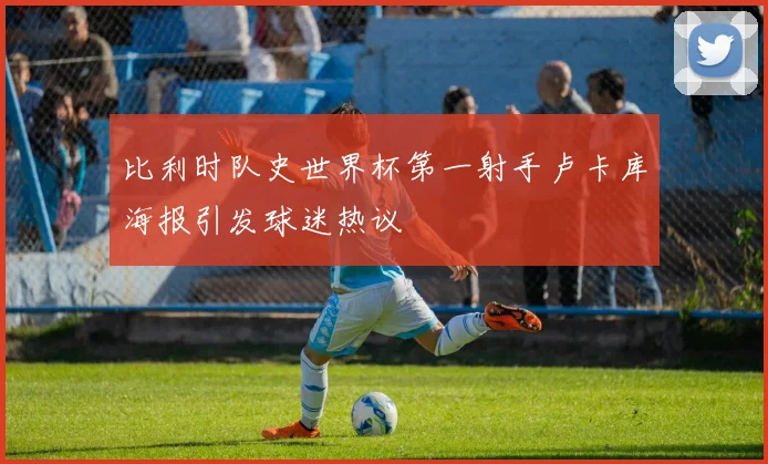 比利时队史世界杯第一射手卢卡库海报引发球迷热议