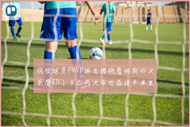 现役球员FMVP排名揭晓詹姆斯四次荣膺KD小卡各两次布伦森追平库里约基奇等人