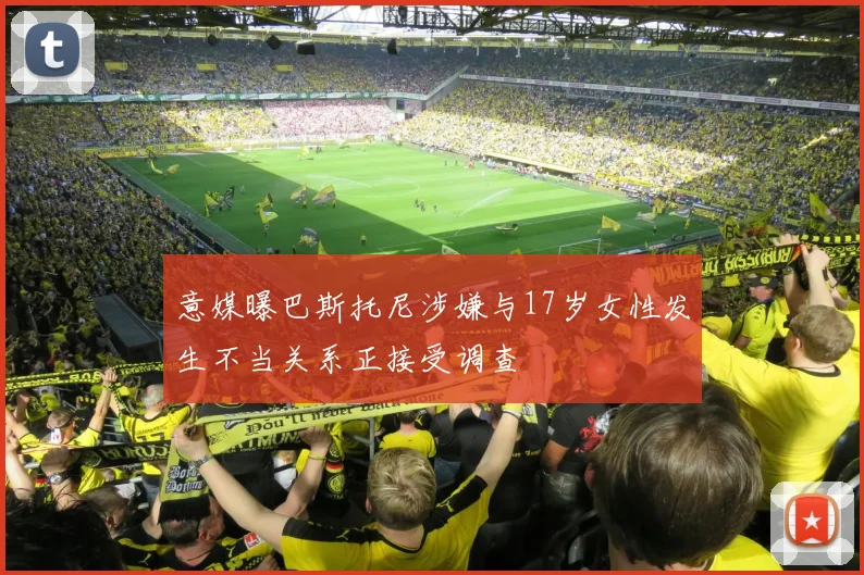 意媒曝巴斯托尼涉嫌与17岁女性发生不当关系正接受调查