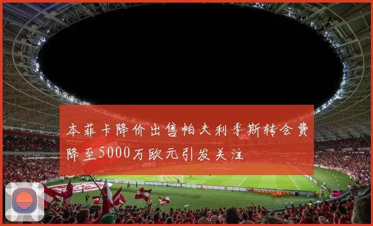 本菲卡降价出售帕夫利季斯转会费降至5000万欧元引发关注