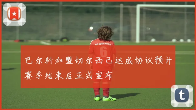 巴尔科加盟切尔西已达成协议预计赛季结束后正式宣布