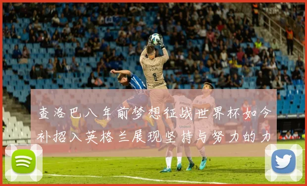 查洛巴八年前梦想征战世界杯如今补招入英格兰展现坚持与努力的力量