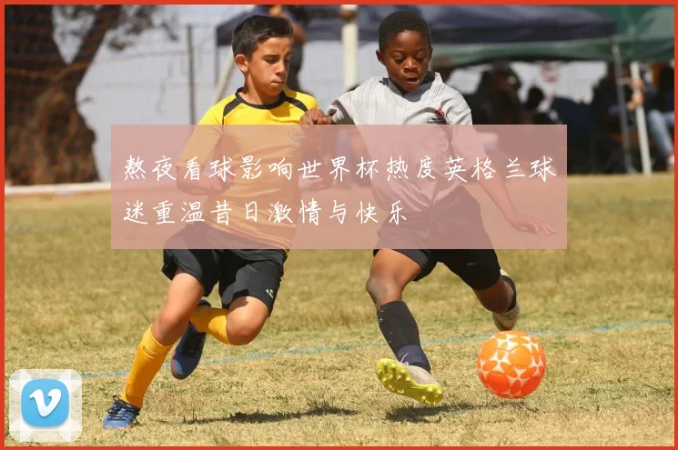 熬夜看球影响世界杯热度英格兰球迷重温昔日激情与快乐