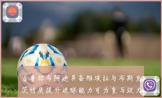 吉鲁称布阿迪具备维埃拉与布斯克茨特质提升进球能力可为皇马效力