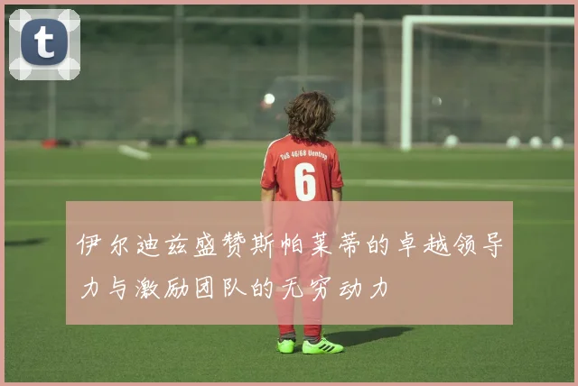 伊尔迪兹盛赞斯帕莱蒂的卓越领导力与激励团队的无穷动力