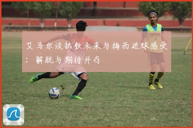 艾马尔谈执教未来与梅西进球感受：解脱与期待并存